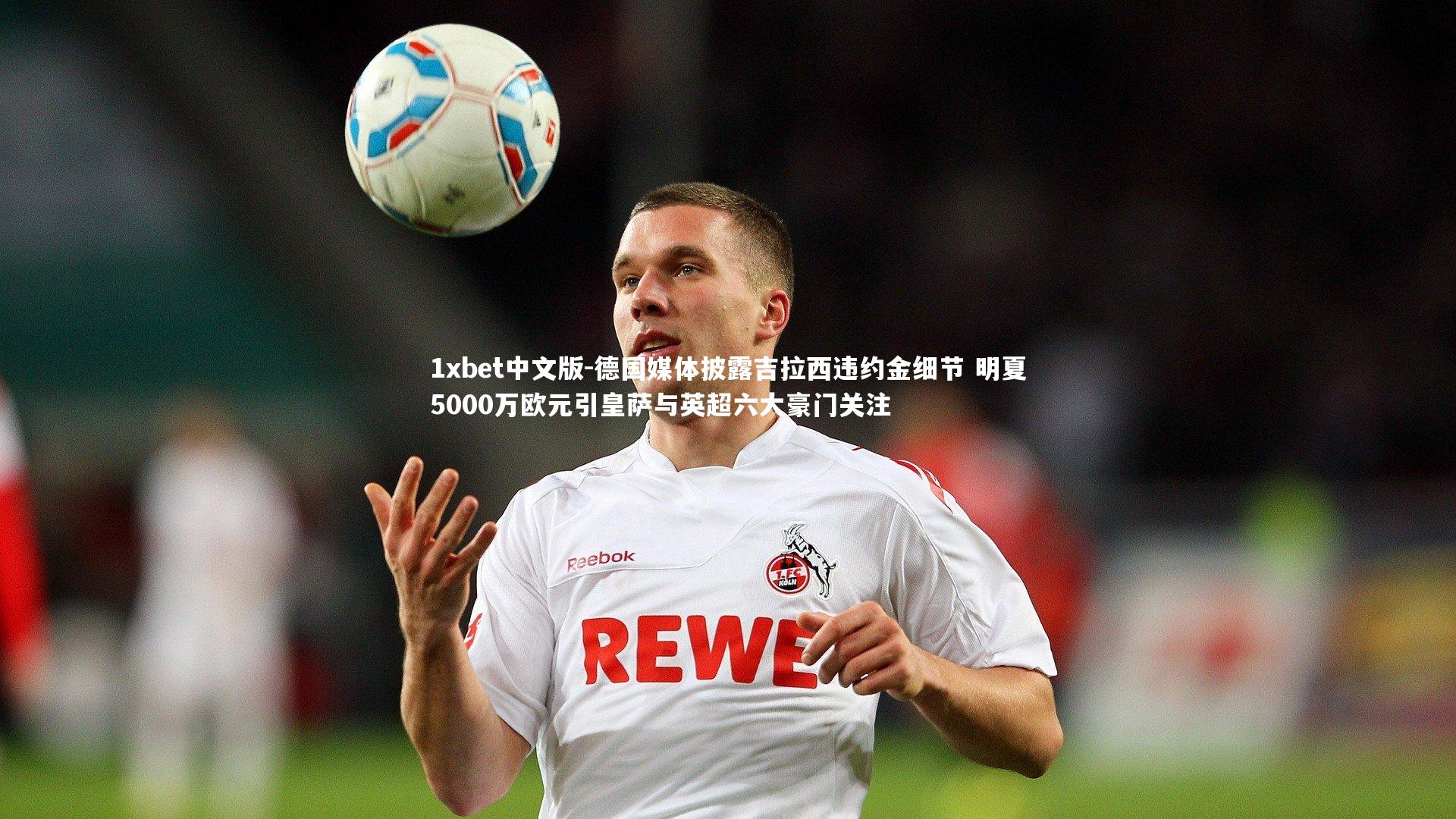 德国媒体披露吉拉西违约金细节 明夏5000万欧元引皇萨与英超六大豪门关注